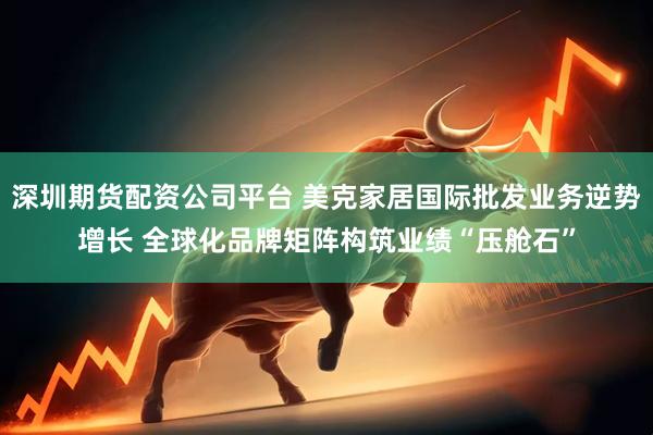 深圳期货配资公司平台 美克家居国际批发业务逆势增长 全球化品牌矩阵构筑业绩“压舱石”