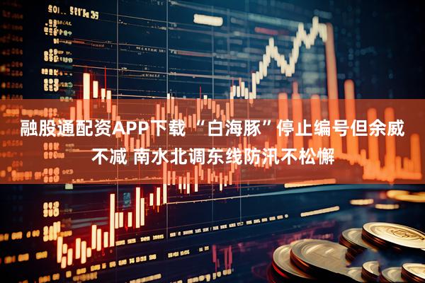 融股通配资APP下载 “白海豚”停止编号但余威不减 南水北调东线防汛不松懈
